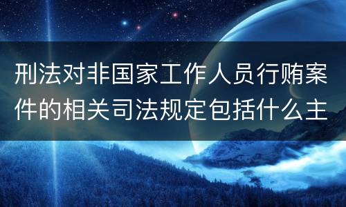 刑法对非国家工作人员行贿案件的相关司法规定包括什么主要内容