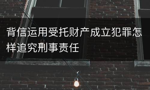 背信运用受托财产成立犯罪怎样追究刑事责任