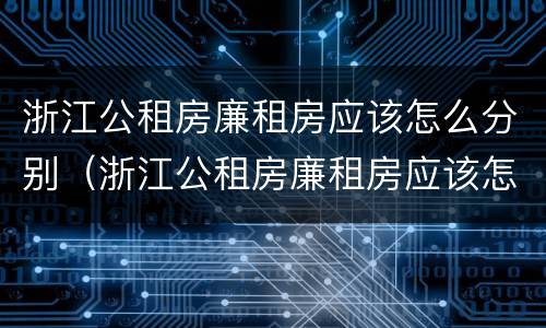浙江公租房廉租房应该怎么分别（浙江公租房廉租房应该怎么分别选择）