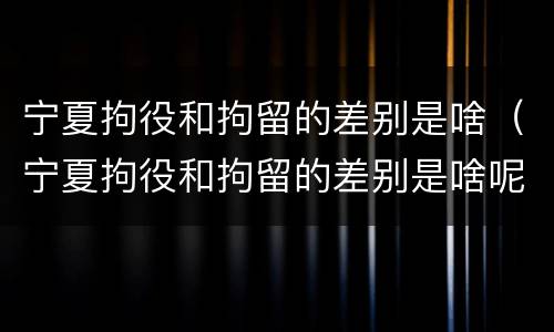宁夏拘役和拘留的差别是啥（宁夏拘役和拘留的差别是啥呢）