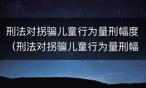 刑法对拐骗儿童行为量刑幅度（刑法对拐骗儿童行为量刑幅度的规定）