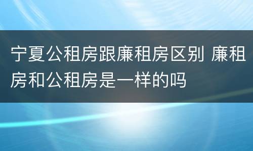 宁夏公租房跟廉租房区别 廉租房和公租房是一样的吗