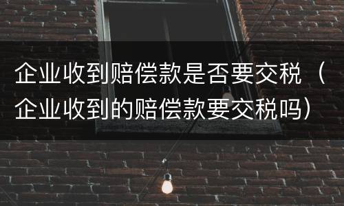 企业收到赔偿款是否要交税（企业收到的赔偿款要交税吗）