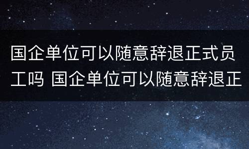 国企单位可以随意辞退正式员工吗 国企单位可以随意辞退正式员工吗知乎