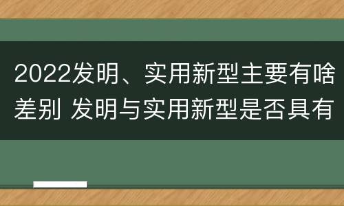 2022发明、实用新型主要有啥差别 发明与实用新型是否具有实用性