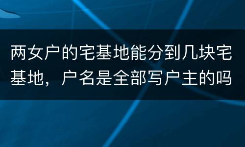 两女户的宅基地能分到几块宅基地，户名是全部写户主的吗