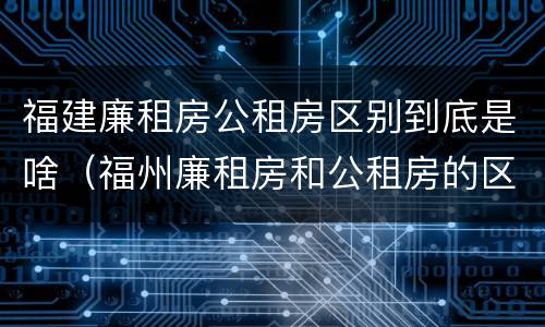 福建廉租房公租房区别到底是啥（福州廉租房和公租房的区别）