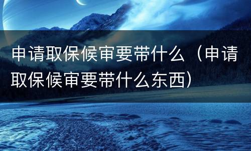 申请取保候审要带什么（申请取保候审要带什么东西）