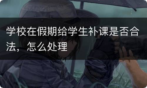 学校在假期给学生补课是否合法，怎么处理