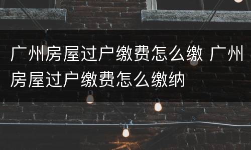 广州房屋过户缴费怎么缴 广州房屋过户缴费怎么缴纳