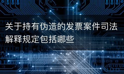 关于持有伪造的发票案件司法解释规定包括哪些