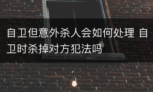 自卫但意外杀人会如何处理 自卫时杀掉对方犯法吗