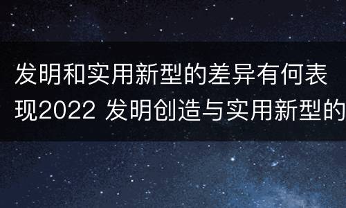 发明和实用新型的差异有何表现2022 发明创造与实用新型的区别