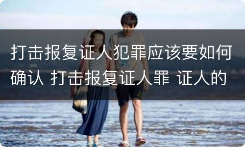 打击报复证人犯罪应该要如何确认 打击报复证人罪 证人的范围