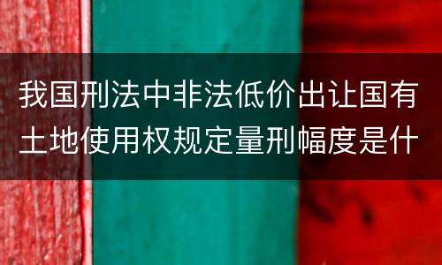 我国刑法中非法低价出让国有土地使用权规定量刑幅度是什么