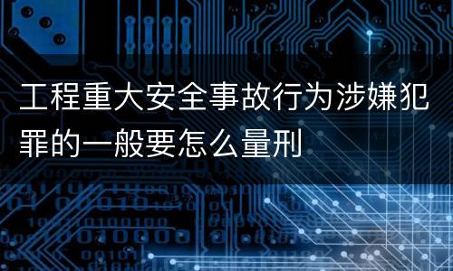 工程重大安全事故行为涉嫌犯罪的一般要怎么量刑