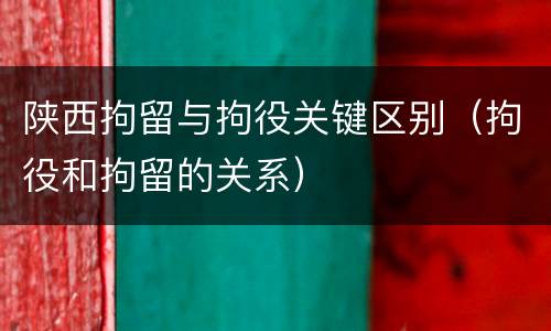 陕西拘留与拘役关键区别（拘役和拘留的关系）