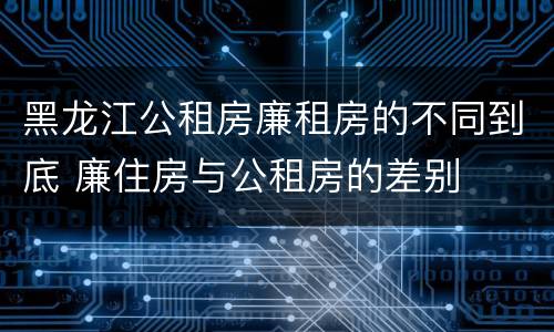 黑龙江公租房廉租房的不同到底 廉住房与公租房的差别