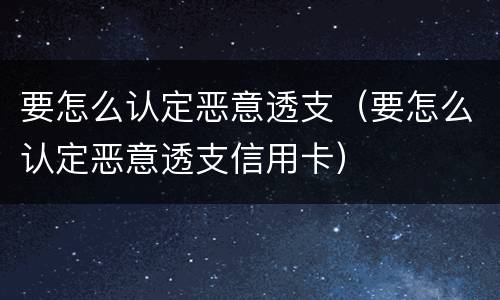 要怎么认定恶意透支（要怎么认定恶意透支信用卡）