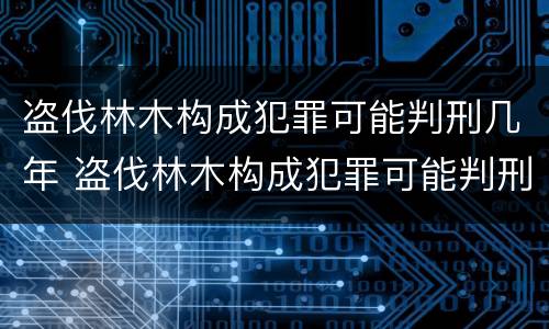 盗伐林木构成犯罪可能判刑几年 盗伐林木构成犯罪可能判刑几年吗