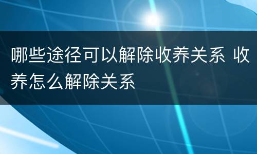 哪些途径可以解除收养关系 收养怎么解除关系
