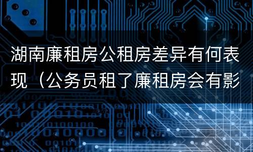 湖南廉租房公租房差异有何表现（公务员租了廉租房会有影响吗）