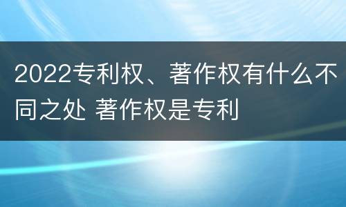 2022专利权、著作权有什么不同之处 著作权是专利