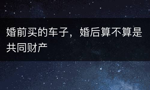 婚前买的车子，婚后算不算是共同财产