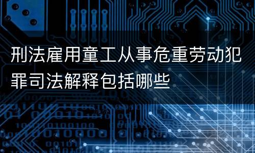 刑法雇用童工从事危重劳动犯罪司法解释包括哪些