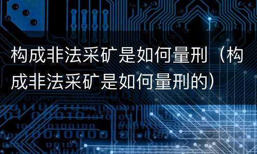 构成非法采矿是如何量刑（构成非法采矿是如何量刑的）