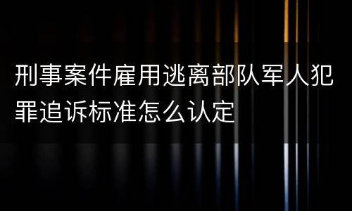 刑事案件雇用逃离部队军人犯罪追诉标准怎么认定