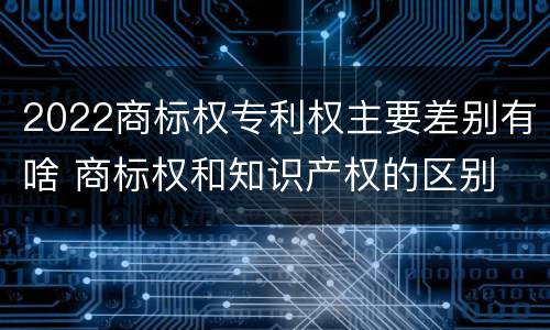 2022商标权专利权主要差别有啥 商标权和知识产权的区别