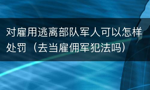 对雇用逃离部队军人可以怎样处罚（去当雇佣军犯法吗）