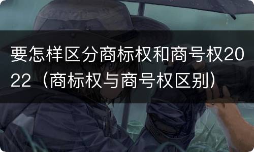 要怎样区分商标权和商号权2022（商标权与商号权区别）
