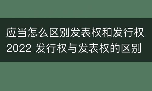 应当怎么区别发表权和发行权2022 发行权与发表权的区别