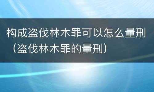 构成盗伐林木罪可以怎么量刑（盗伐林木罪的量刑）