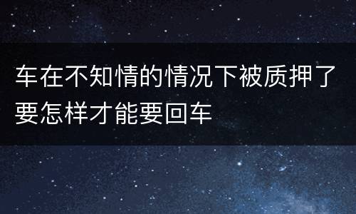 车在不知情的情况下被质押了要怎样才能要回车