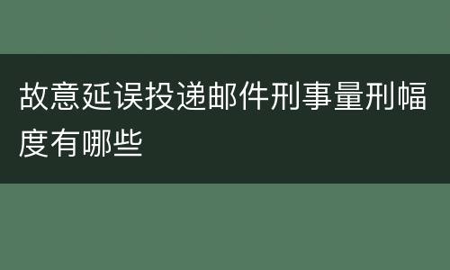 故意延误投递邮件刑事量刑幅度有哪些
