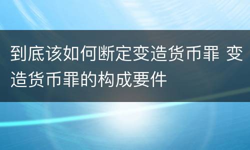 到底该如何断定变造货币罪 变造货币罪的构成要件