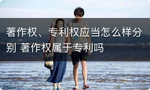 著作权、专利权应当怎么样分别 著作权属于专利吗