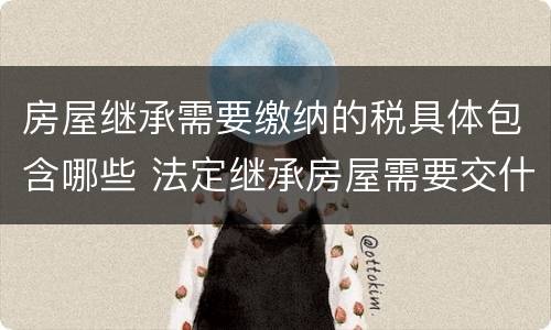 房屋继承需要缴纳的税具体包含哪些 法定继承房屋需要交什么税