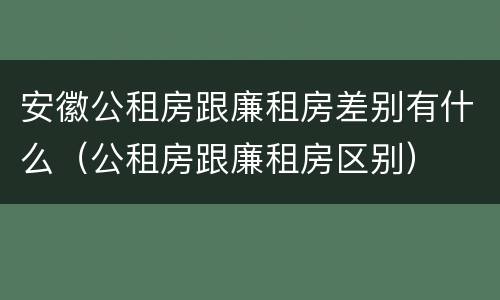 安徽公租房跟廉租房差别有什么（公租房跟廉租房区别）