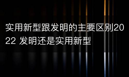 实用新型跟发明的主要区别2022 发明还是实用新型