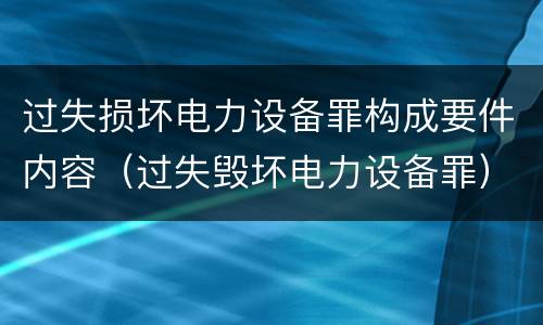 过失损坏电力设备罪构成要件内容（过失毁坏电力设备罪）