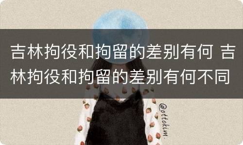 吉林拘役和拘留的差别有何 吉林拘役和拘留的差别有何不同