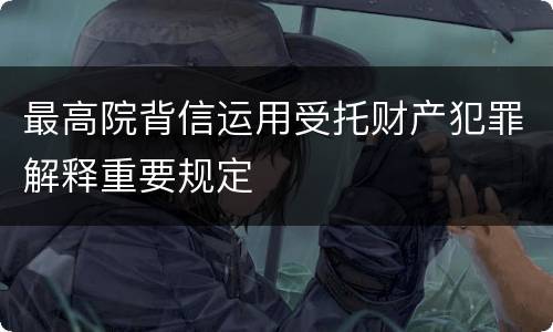 最高院背信运用受托财产犯罪解释重要规定