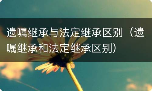 遗嘱继承与法定继承区别（遗嘱继承和法定继承区别）