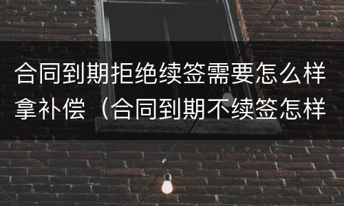 合同到期拒绝续签需要怎么样拿补偿（合同到期不续签怎样赔偿）