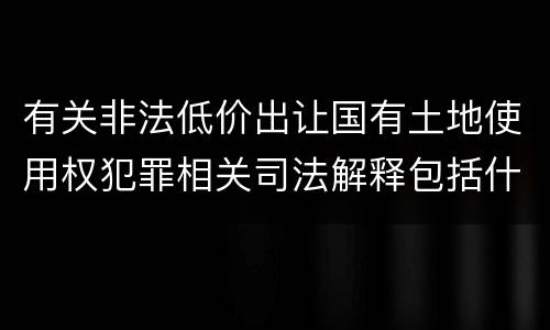 有关非法低价出让国有土地使用权犯罪相关司法解释包括什么主要内容