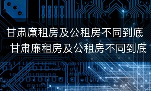 甘肃廉租房及公租房不同到底 甘肃廉租房及公租房不同到底的区别